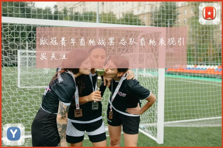 欧冠青年首轮战罢 各队首轮表现引发关注