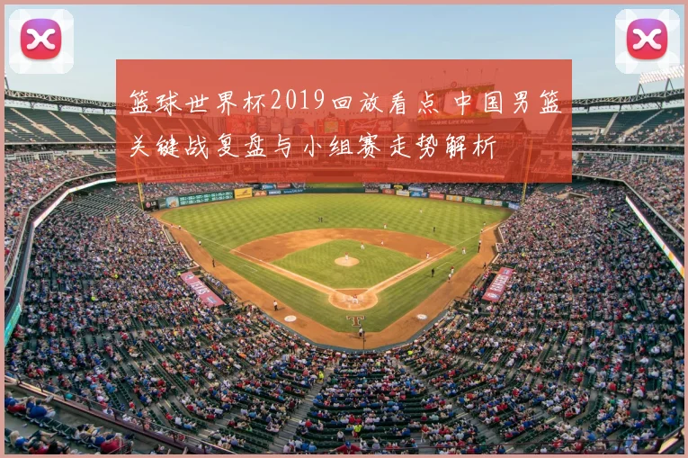 篮球世界杯2019回放看点 中国男篮关键战复盘与小组赛走势解析