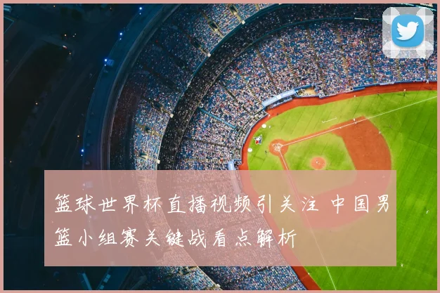 篮球世界杯直播视频引关注 中国男篮小组赛关键战看点解析