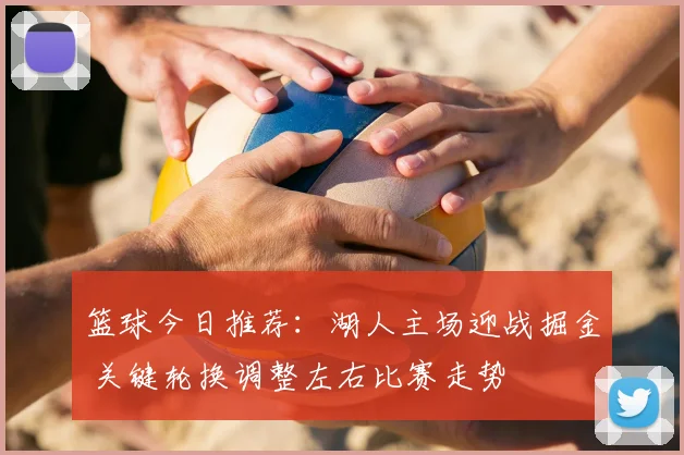 篮球今日推荐：湖人主场迎战掘金 关键轮换调整左右比赛走势