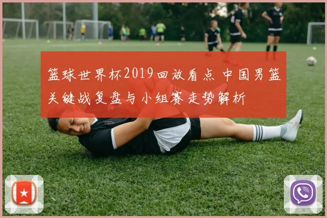 篮球世界杯2019回放看点 中国男篮关键战复盘与小组赛走势解析