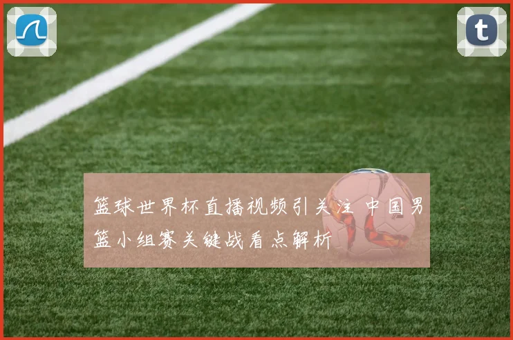 篮球世界杯直播视频引关注 中国男篮小组赛关键战看点解析
