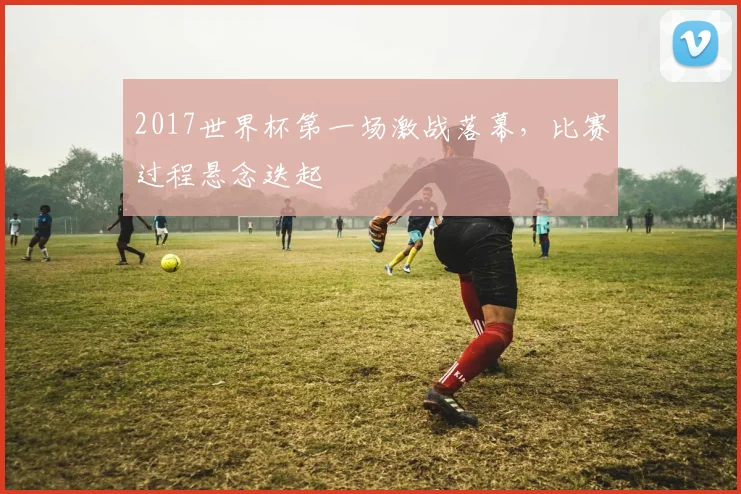 2017世界杯第一场激战落幕，比赛过程悬念迭起