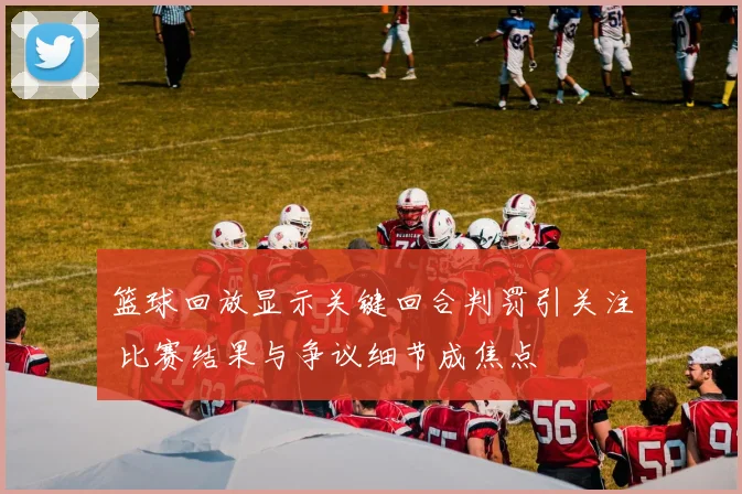 篮球回放显示关键回合判罚引关注 比赛结果与争议细节成焦点