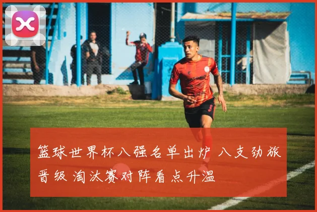 篮球世界杯八强名单出炉 八支劲旅晋级 淘汰赛对阵看点升温