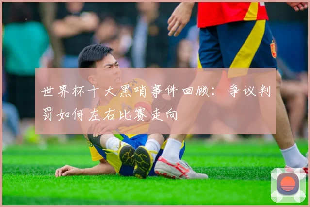 世界杯十大黑哨事件回顾：争议判罚如何左右比赛走向