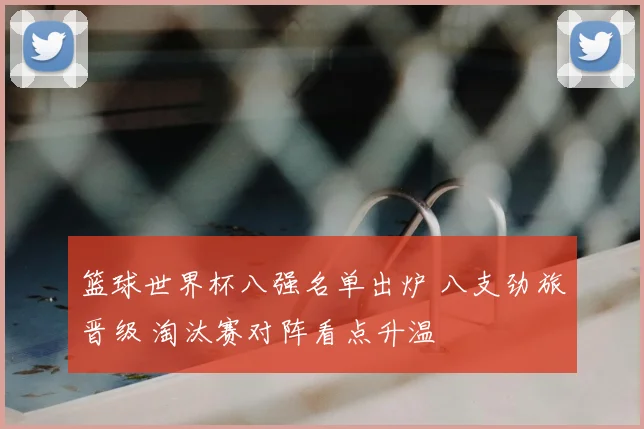 篮球世界杯八强名单出炉 八支劲旅晋级 淘汰赛对阵看点升温