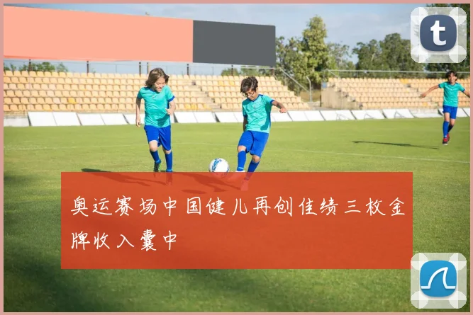 奥运赛场中国健儿再创佳绩三枚金牌收入囊中