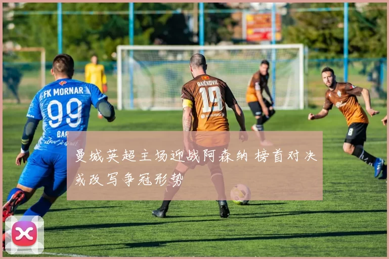 曼城英超主场迎战阿森纳 榜首对决或改写争冠形势