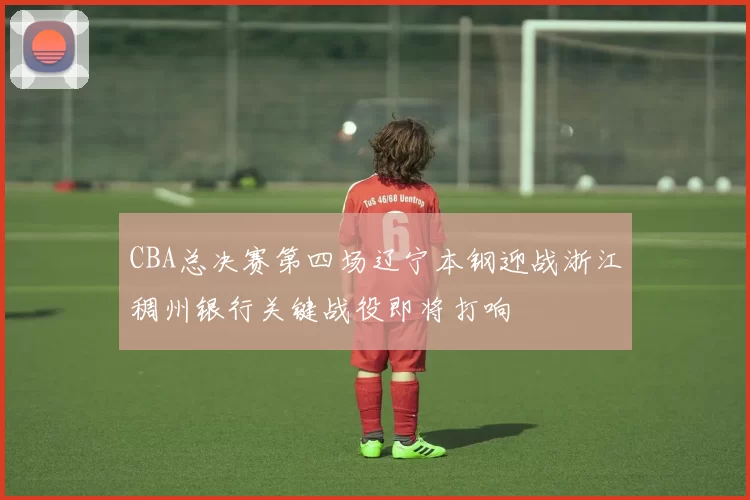 CBA总决赛第四场辽宁本钢迎战浙江稠州银行关键战役即将打响