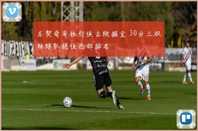 东契奇率独行侠击败掘金 30分三双助球队稳住西部排名