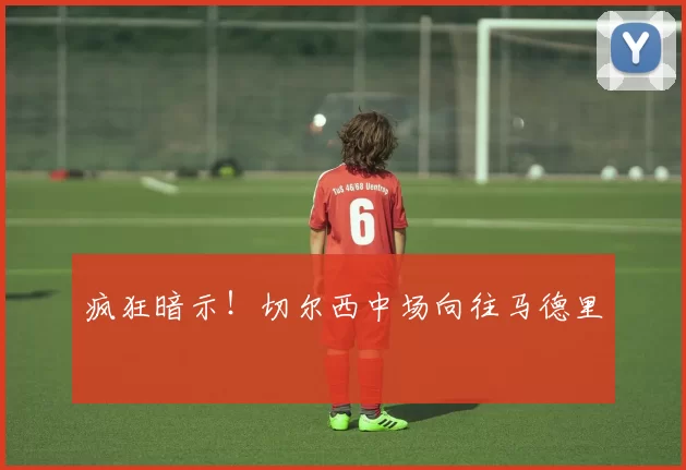 疯狂暗示！切尔西中场向往马德里