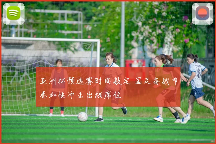 亚洲杯预选赛时间敲定 国足备战节奏加快冲击出线席位