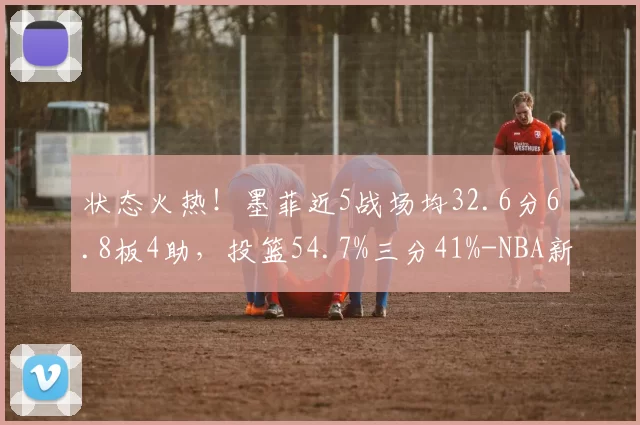 状态火热！墨菲近5战场均32.6分6.8板4助，投篮54.7%三分41%-NBA新闻