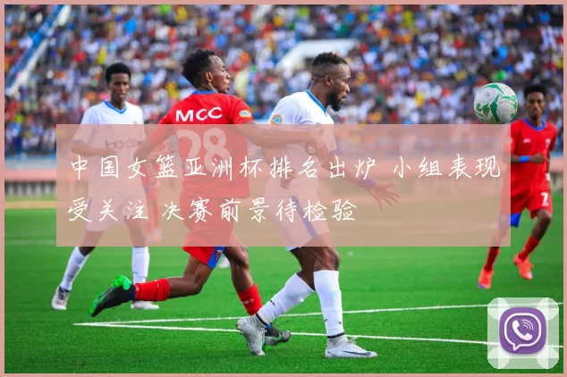 中国女篮亚洲杯排名出炉 小组表现受关注 决赛前景待检验