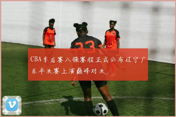 CBA季后赛八强赛程正式公布辽宁广东半决赛上演巅峰对决