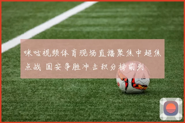 咪咕视频体育现场直播聚焦中超焦点战 国安争胜冲击积分榜前列