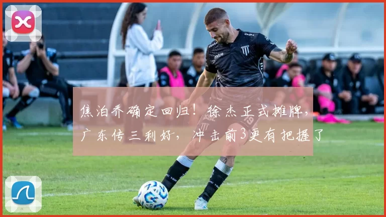 焦泊乔确定回归！徐杰正式摊牌，广东传三利好，冲击前3更有把握了