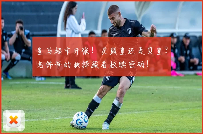 皇马超市开张！卖熊皇还是贝皇？老佛爷的抉择藏着救赎密码！