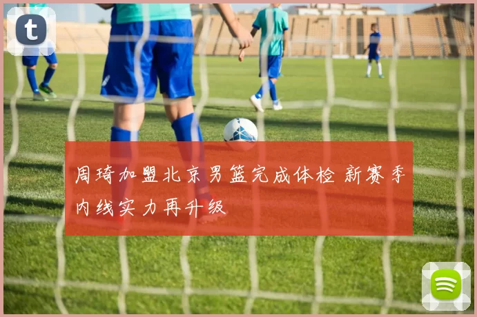周琦加盟北京男篮完成体检 新赛季内线实力再升级