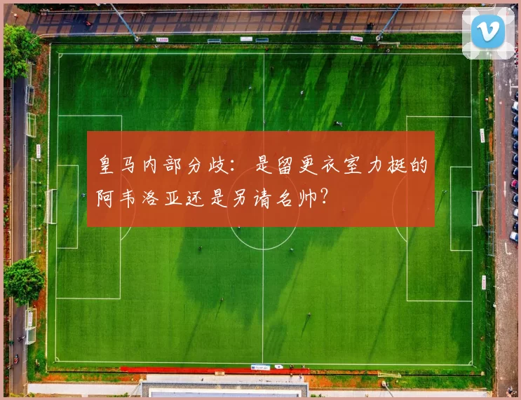 皇马内部分歧：是留更衣室力挺的阿韦洛亚还是另请名帅？