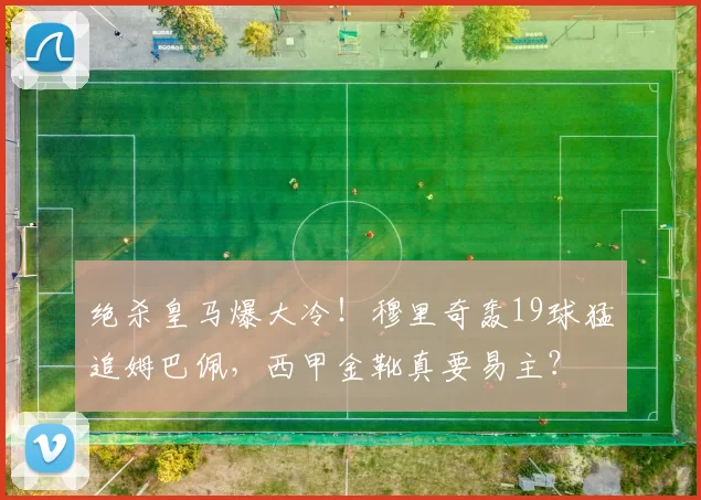 绝杀皇马爆大冷!穆里奇轰19球猛追姆巴佩,西甲金靴真要易主?