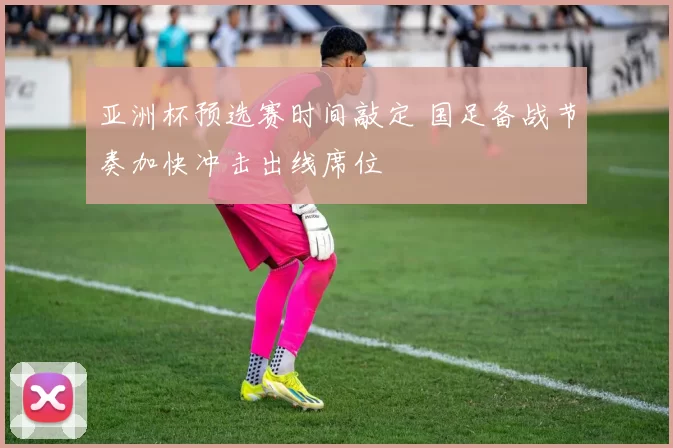 亚洲杯预选赛时间敲定 国足备战节奏加快冲击出线席位
