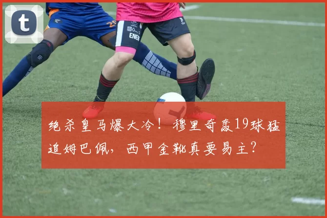 绝杀皇马爆大冷!穆里奇轰19球猛追姆巴佩,西甲金靴真要易主?