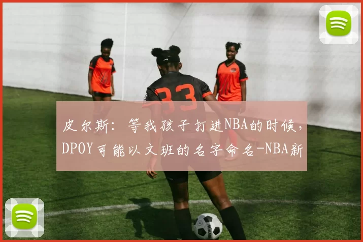 皮尔斯：等我孩子打进NBA的时候，DPOY可能以文班的名字命名-NBA新闻